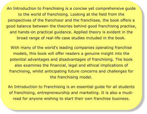 An Introduction to Franchising is a concise yet comprehensive guide to the world of franchising. Looking at the field from the perspectives of the franchisor and the franchisee, the book offers a good balance between the theories behind good franchising practise, and hands-on practical guidance. Applied theory is evident in the broad range of real-life case studies included in the book.  With many of the world's leading companies operating franchise models, this book will offer readers a genuine insight into the potential advantages and disadvantages of franchising. The book also examines the financial, legal and ethical implications of franchising, whilst anticipating future concerns and challenges for the franchising model. An Introduction to Franchising is an essential guide for all students of franchising, entrepreneurship and marketing. It is also a must-read for anyone wishing to start their own franchise business.