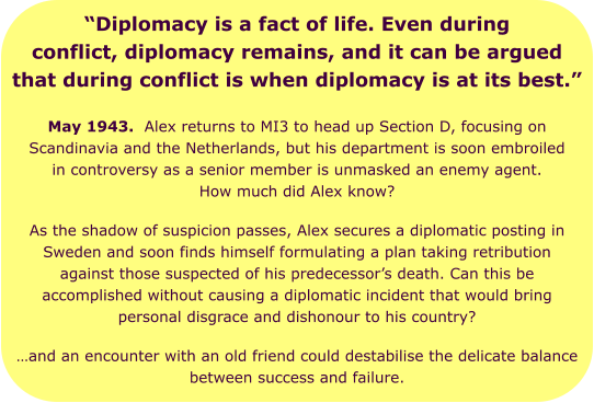 “Diplomacy is a fact of life. Even during conflict, diplomacy remains, and it can be argued that during conflict is when diplomacy is at its best.” May 1943.  Alex returns to MI3 to head up Section D, focusing on Scandinavia and the Netherlands, but his department is soon embroiled in controversy as a senior member is unmasked an enemy agent. How much did Alex know? As the shadow of suspicion passes, Alex secures a diplomatic posting in Sweden and soon finds himself formulating a plan taking retribution against those suspected of his predecessor’s death. Can this be accomplished without causing a diplomatic incident that would bring personal disgrace and dishonour to his country?  …and an encounter with an old friend could destabilise the delicate balance between success and failure.