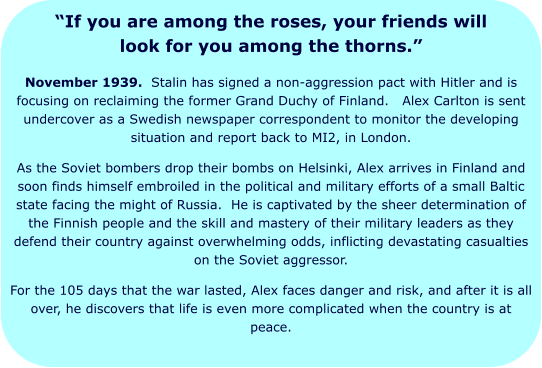 “If you are among the roses, your friends will look for you among the thorns.” November 1939.  Stalin has signed a non-aggression pact with Hitler and is focusing on reclaiming the former Grand Duchy of Finland.   Alex Carlton is sent undercover as a Swedish newspaper correspondent to monitor the developing situation and report back to MI2, in London. As the Soviet bombers drop their bombs on Helsinki, Alex arrives in Finland and soon finds himself embroiled in the political and military efforts of a small Baltic state facing the might of Russia.  He is captivated by the sheer determination of the Finnish people and the skill and mastery of their military leaders as they defend their country against overwhelming odds, inflicting devastating casualties on the Soviet aggressor. For the 105 days that the war lasted, Alex faces danger and risk, and after it is all over, he discovers that life is even more complicated when the country is at peace.